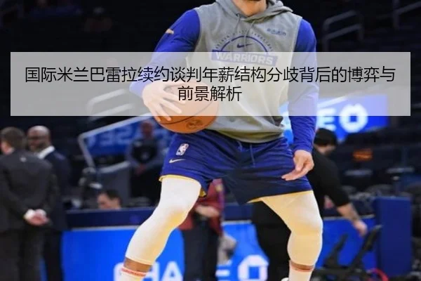 国际米兰巴雷拉续约谈判年薪结构分歧背后的博弈与前景解析