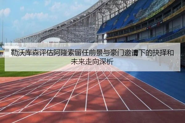 勒沃库森评估阿隆索留任前景与豪门邀请下的抉择和未来走向深析