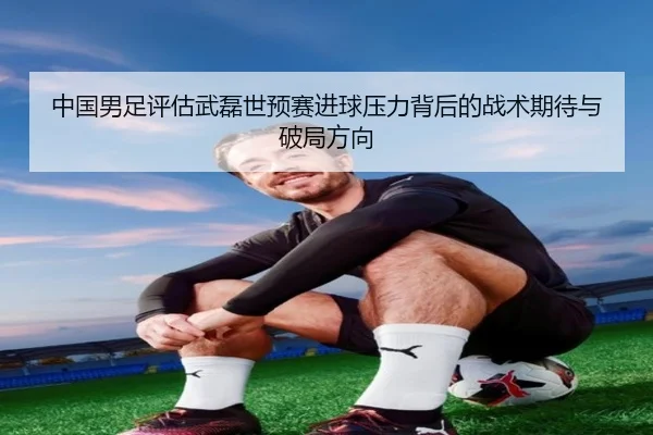 中国男足评估武磊世预赛进球压力背后的战术期待与破局方向