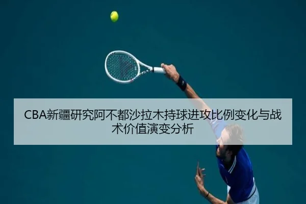 CBA新疆研究阿不都沙拉木持球进攻比例变化与战术价值演变分析