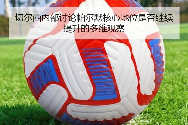 切尔西内部讨论帕尔默核心地位是否继续提升的多维观察